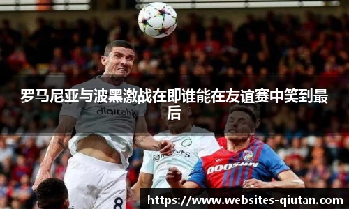 罗马尼亚与波黑激战在即谁能在友谊赛中笑到最后