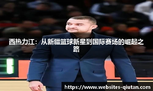 西热力江:从新疆篮球新星到国际赛场的崛起之路